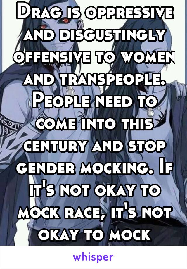 Drag is oppressive and disgustingly offensive to women and transpeople. People need to come into this century and stop gender mocking. If it's not okay to mock race, it's not okay to mock gender.