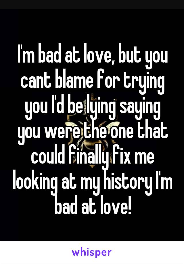 I'm bad at love, but you cant blame for trying you I'd be lying saying you were the one that could finally fix me looking at my history I'm bad at love!