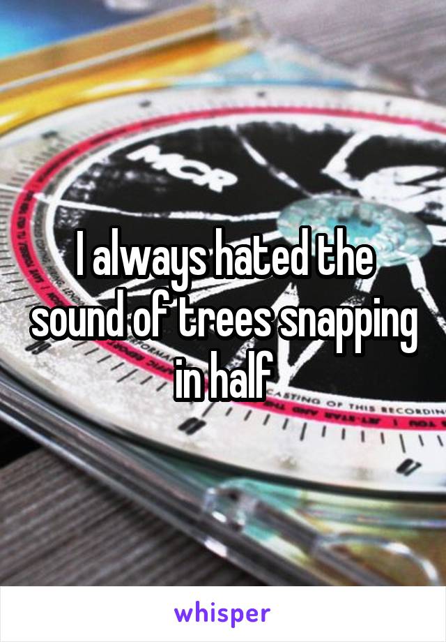 I always hated the sound of trees snapping in half