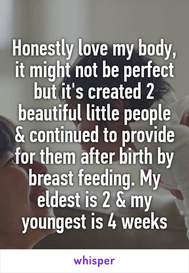 Honestly love my body, it might not be perfect but it's created 2 beautiful little people & continued to provide for them after birth by breast feeding. My eldest is 2 & my youngest is 4 weeks