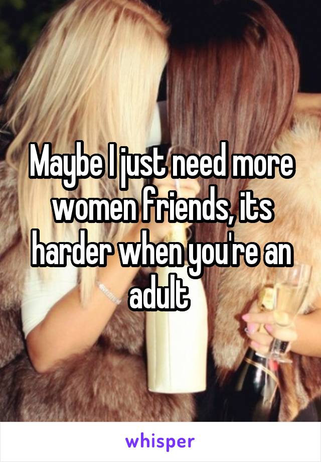 Maybe I just need more women friends, its harder when you're an adult 