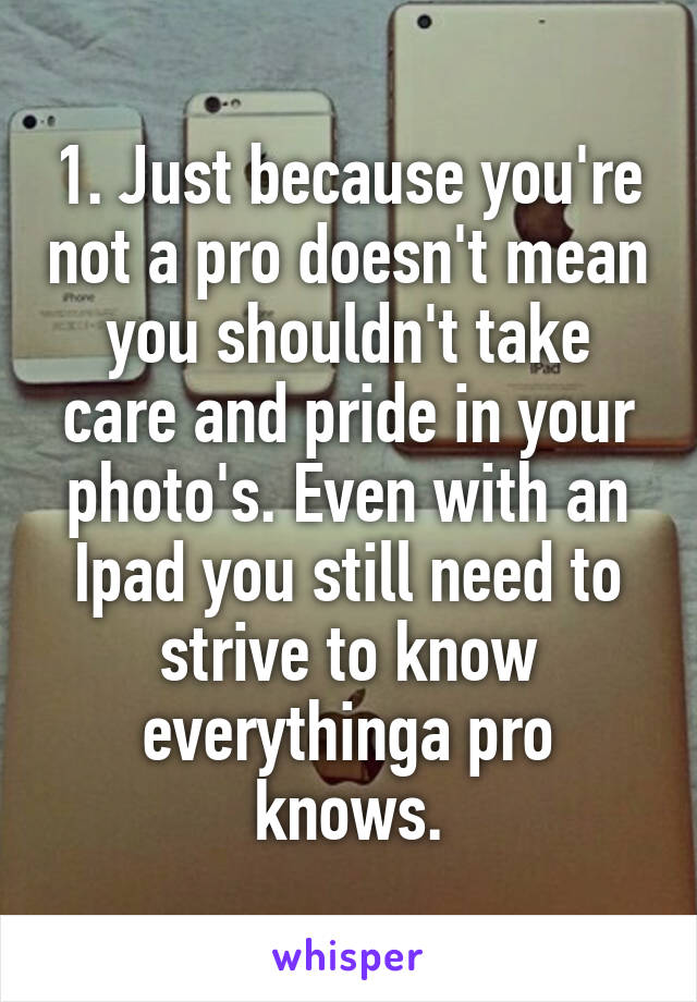 1. Just because you're not a pro doesn't mean you shouldn't take care and pride in your photo's. Even with an Ipad you still need to strive to know everythinga pro knows.