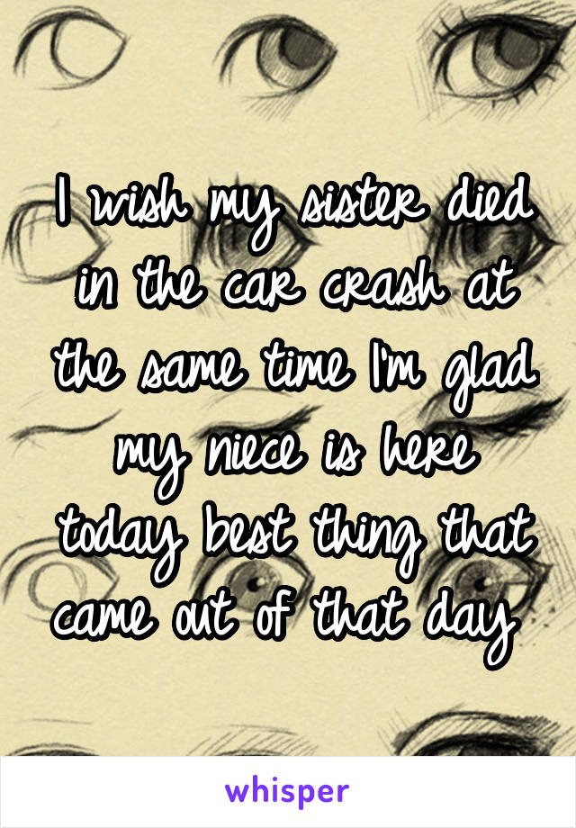 I wish my sister died in the car crash at the same time I'm glad my niece is here today best thing that came out of that day 