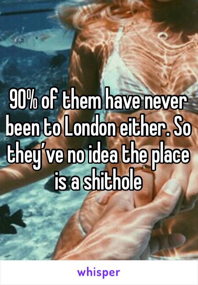 90% of them have never been to London either. So they’ve no idea the place is a shithole