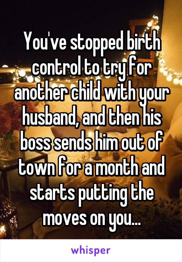 You've stopped birth control to try for another child with your husband, and then his boss sends him out of town for a month and starts putting the moves on you...
