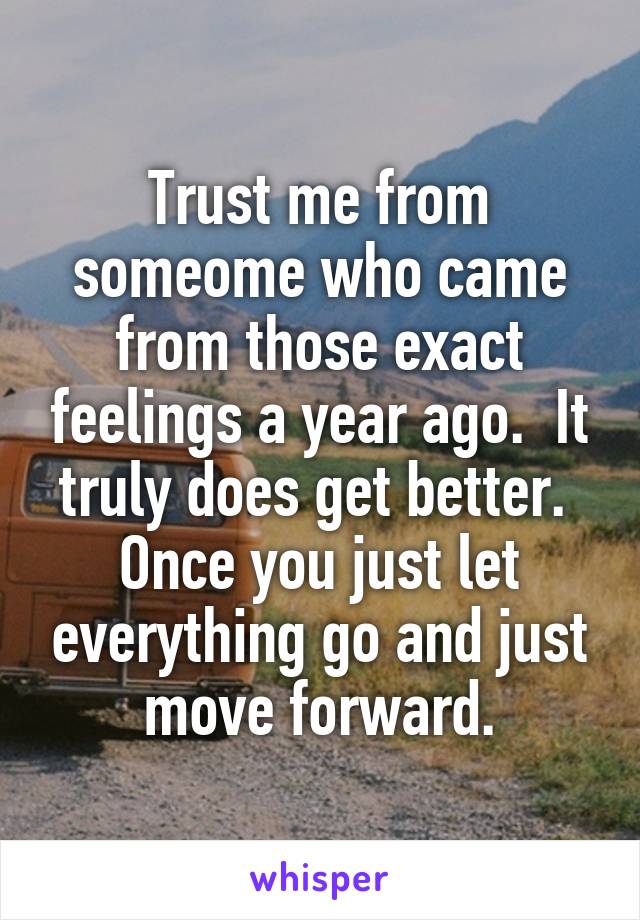 Trust me from someome who came from those exact feelings a year ago.  It truly does get better.  Once you just let everything go and just move forward.