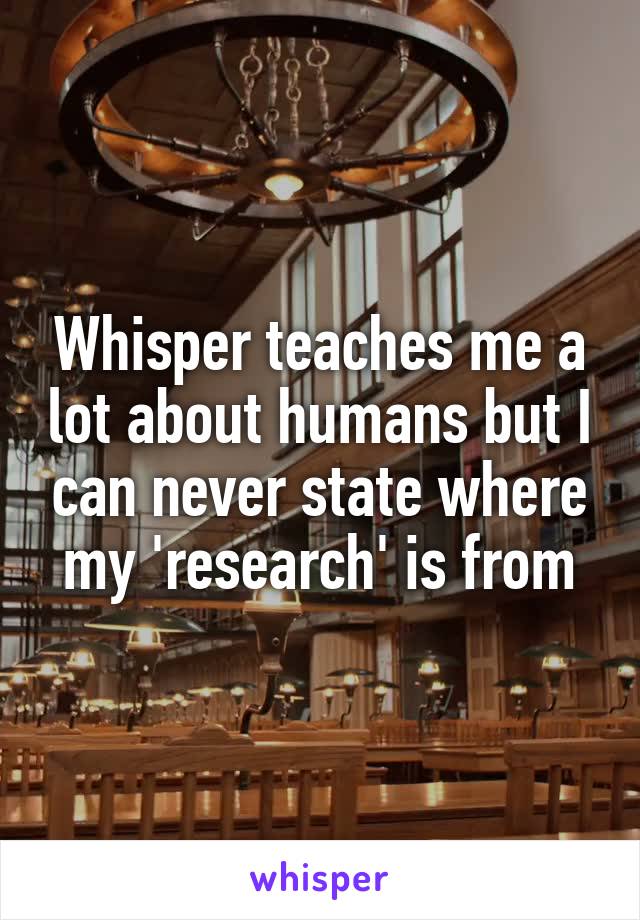 Whisper teaches me a lot about humans but I can never state where my 'research' is from