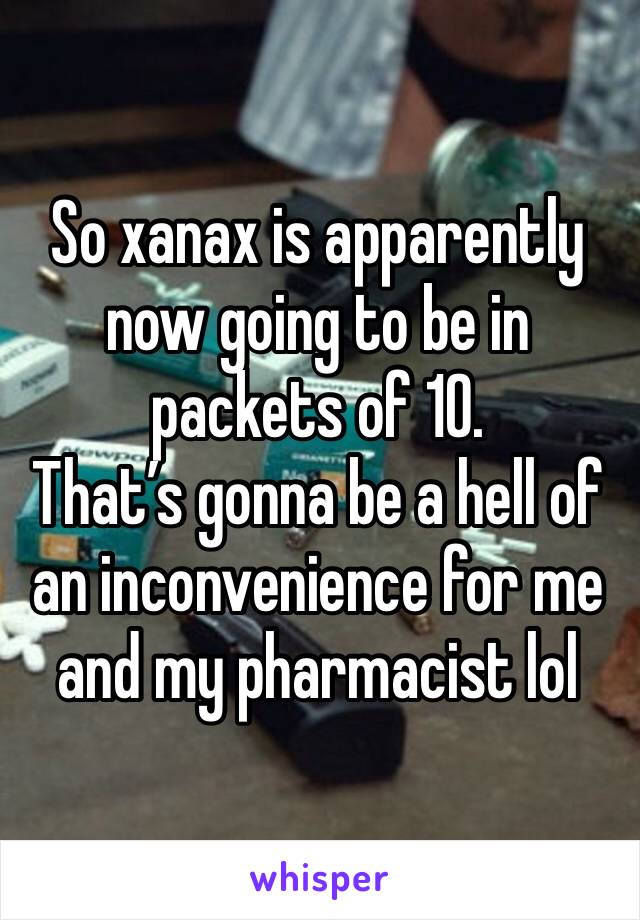 So xanax is apparently now going to be in packets of 10. 
That’s gonna be a hell of an inconvenience for me and my pharmacist lol 
