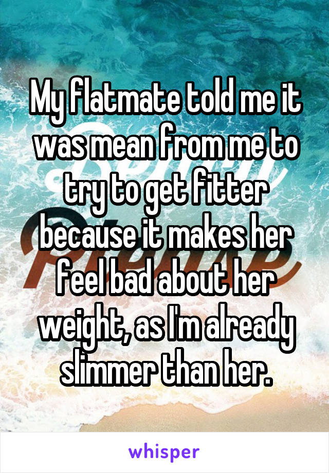 My flatmate told me it was mean from me to try to get fitter because it makes her feel bad about her weight, as I'm already slimmer than her.