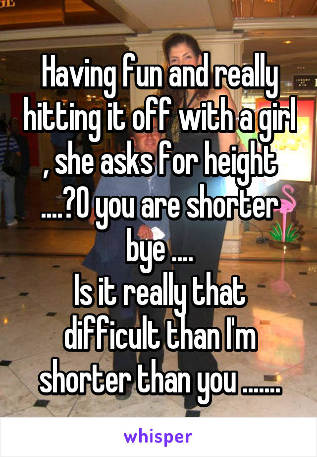 Having fun and really hitting it off with a girl , she asks for height ....?O you are shorter bye ....
Is it really that difficult than I'm shorter than you .......