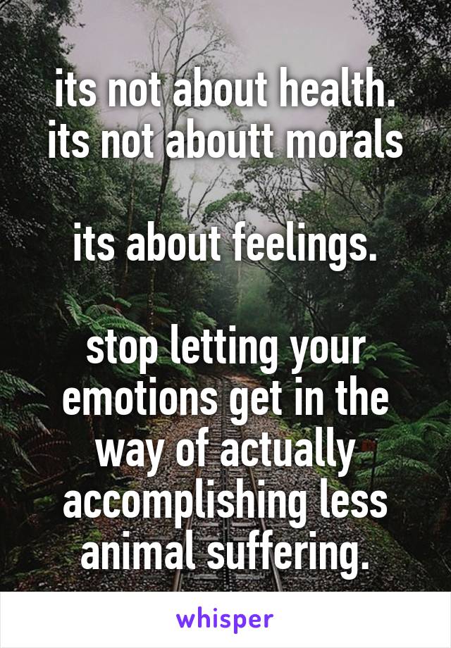 its not about health.
its not aboutt morals

its about feelings.

stop letting your emotions get in the way of actually accomplishing less animal suffering.