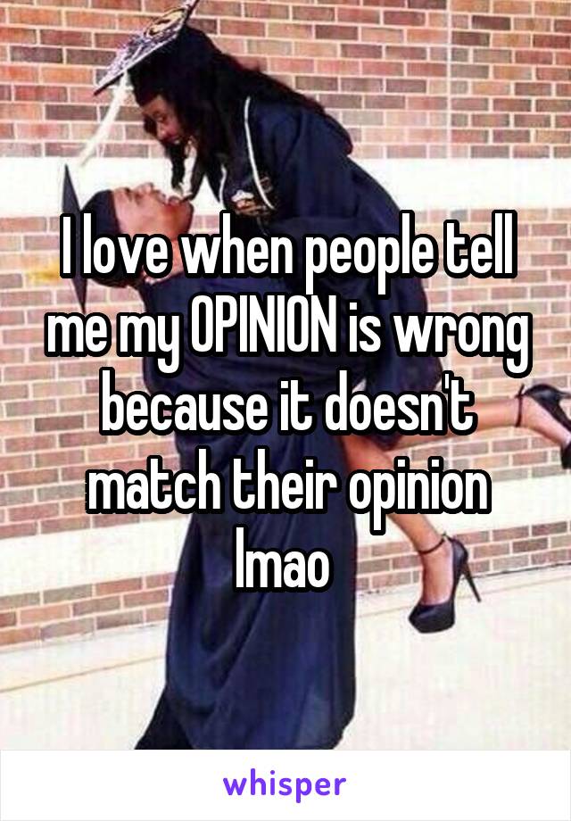 I love when people tell me my OPINION is wrong because it doesn't match their opinion lmao 