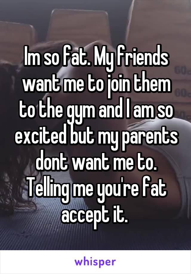 Im so fat. My friends want me to join them to the gym and I am so excited but my parents dont want me to. Telling me you're fat accept it. 