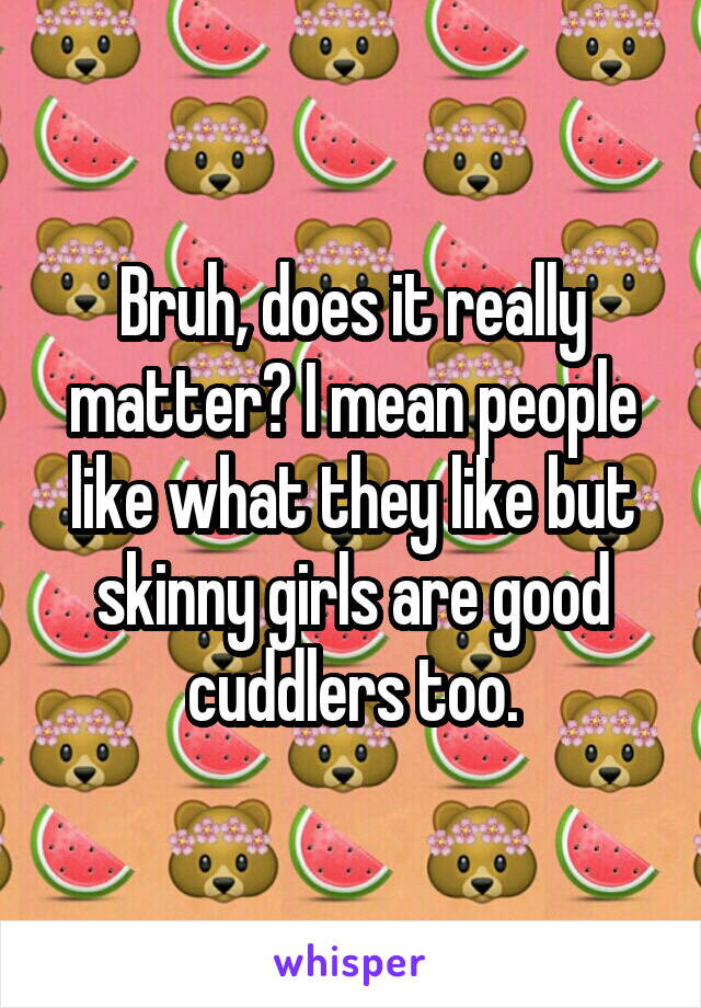 Bruh, does it really matter? I mean people like what they like but skinny girls are good cuddlers too.