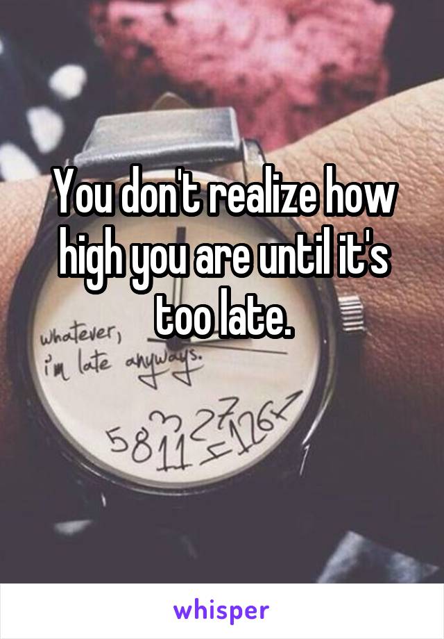 You don't realize how high you are until it's too late.

