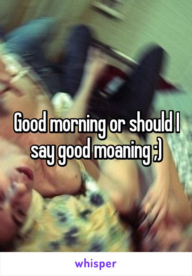 Good morning or should I say good moaning ;)