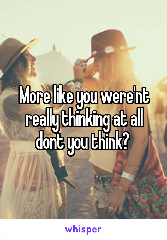 More like you were'nt really thinking at all dont you think? 