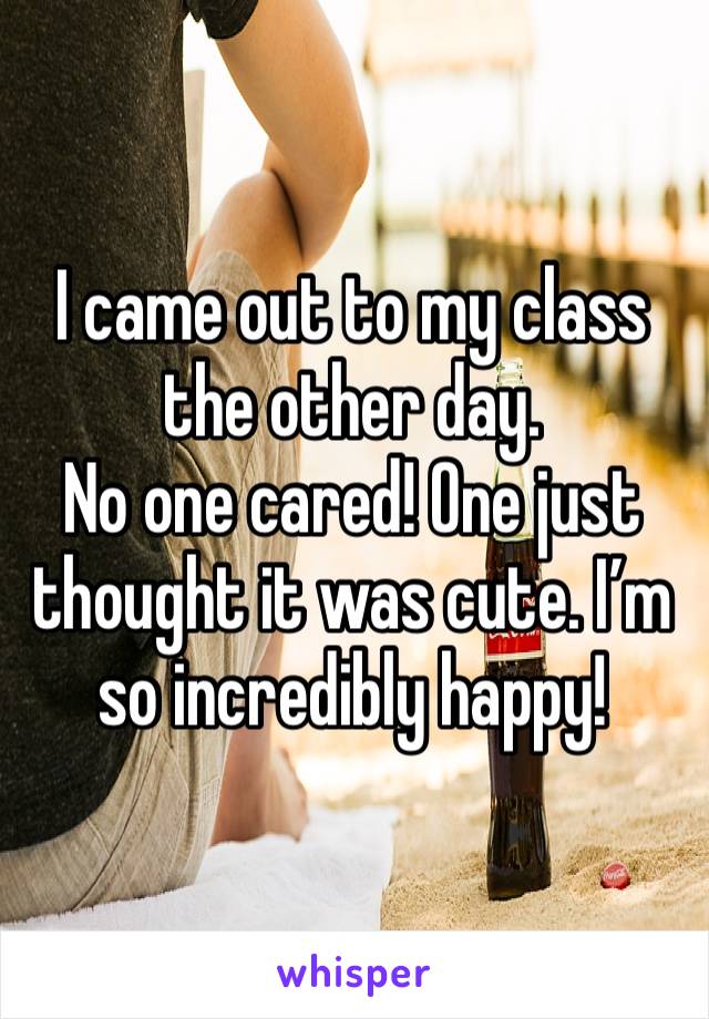 I came out to my class the other day.
No one cared! One just thought it was cute. I’m so incredibly happy!