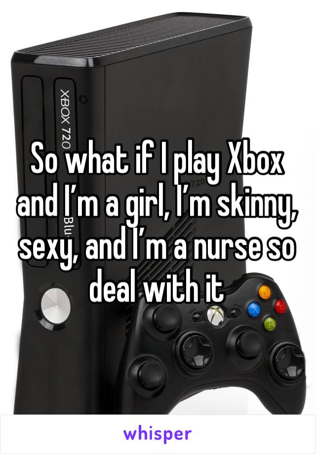 So what if I play Xbox and I’m a girl, I’m skinny, sexy, and I’m a nurse so deal with it 