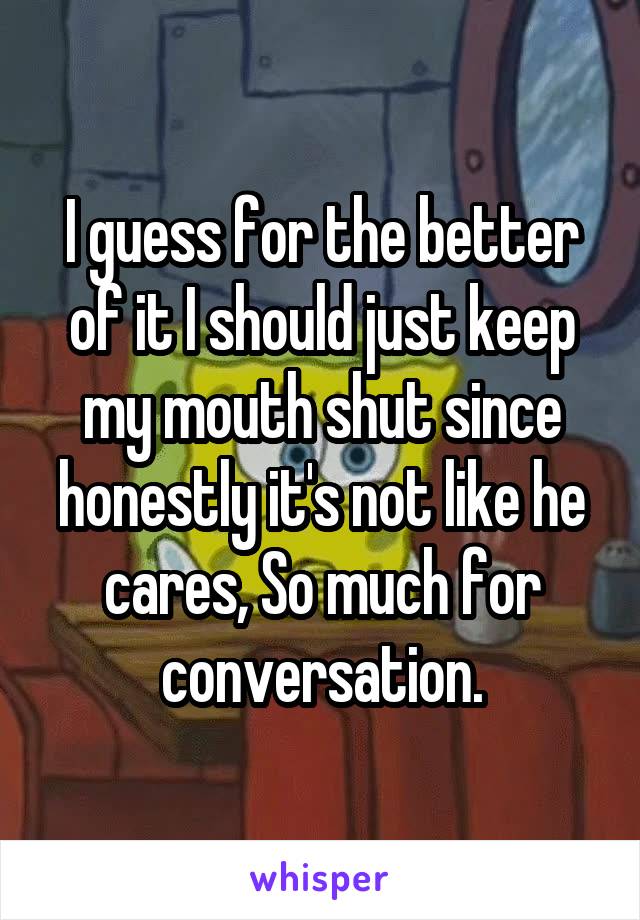 I guess for the better of it I should just keep my mouth shut since honestly it's not like he cares, So much for conversation.