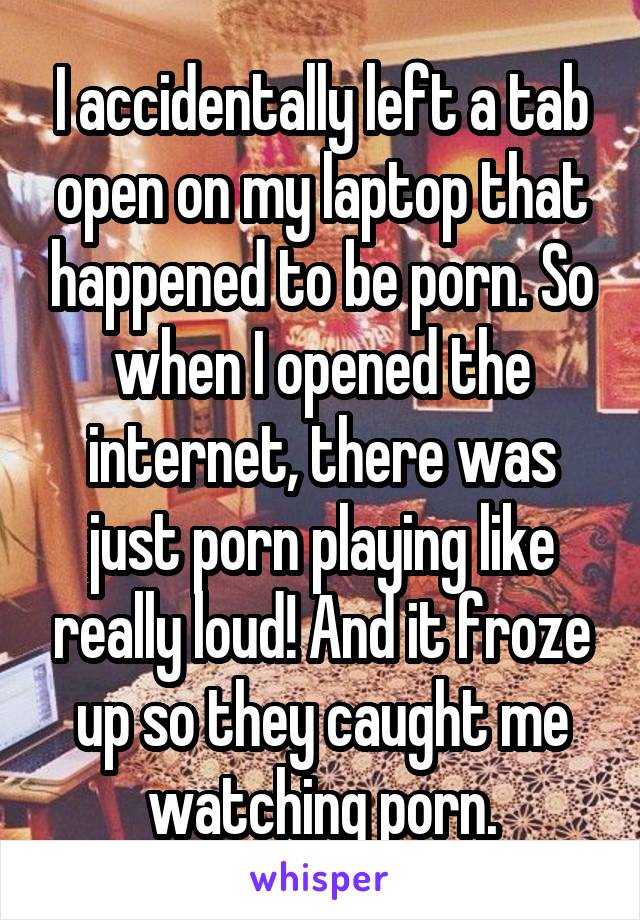 I accidentally left a tab open on my laptop that happened to be porn. So when I opened the internet, there was just porn playing like really loud! And it froze up so they caught me watching porn.