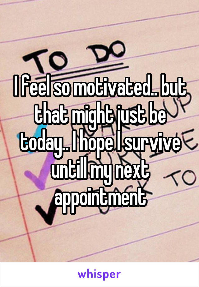 I feel so motivated.. but that might just be today.. I hope I survive untill my next appointment