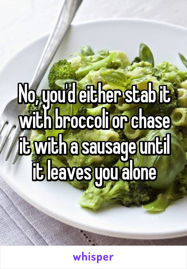 No, you'd either stab it with broccoli or chase it with a sausage until it leaves you alone