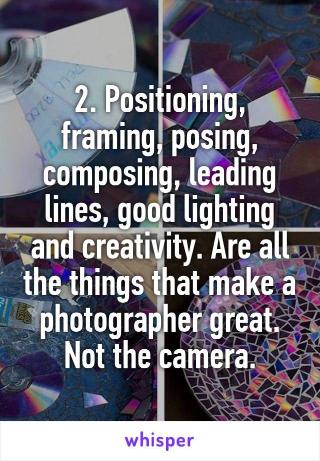 2. Positioning, framing, posing, composing, leading lines, good lighting and creativity. Are all the things that make a photographer great. Not the camera.
