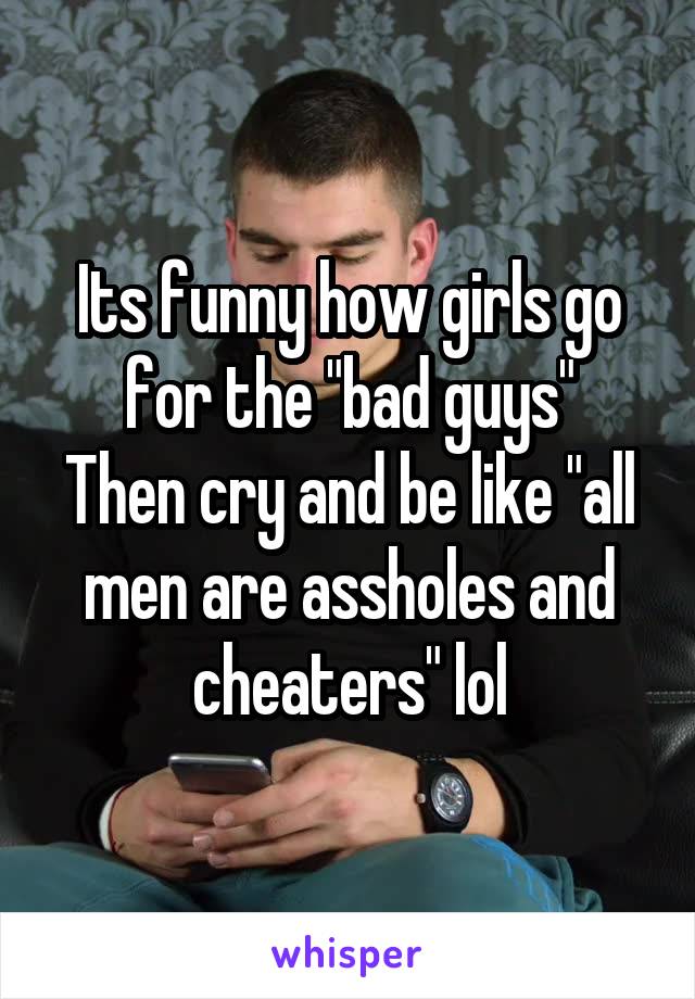 Its funny how girls go for the "bad guys"
Then cry and be like "all men are assholes and cheaters" lol