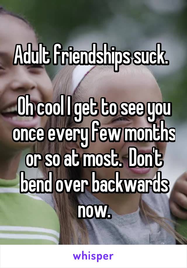 Adult friendships suck.  

Oh cool I get to see you once every few months or so at most.  Don't bend over backwards now.