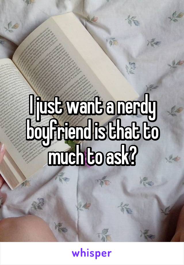 I just want a nerdy boyfriend is that to much to ask?