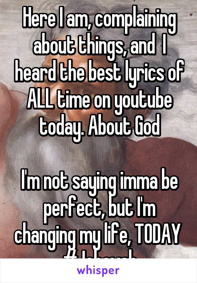 Here I am, complaining about things, and  I heard the best lyrics of ALL time on youtube today. About God

I'm not saying imma be perfect, but I'm changing my life, TODAY 
#Jehovah
