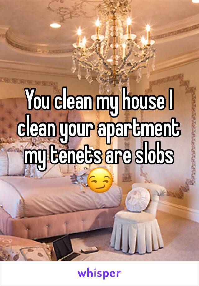 You clean my house I clean your apartment my tenets are slobs
😏