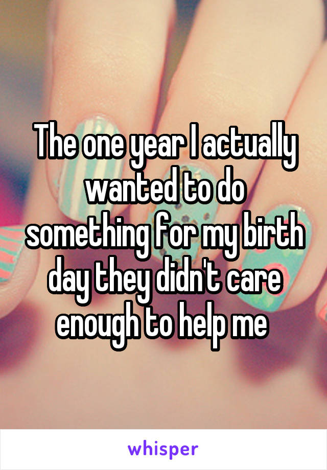 The one year I actually wanted to do something for my birth day they didn't care enough to help me 