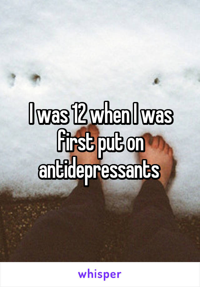 I was 12 when I was first put on antidepressants 