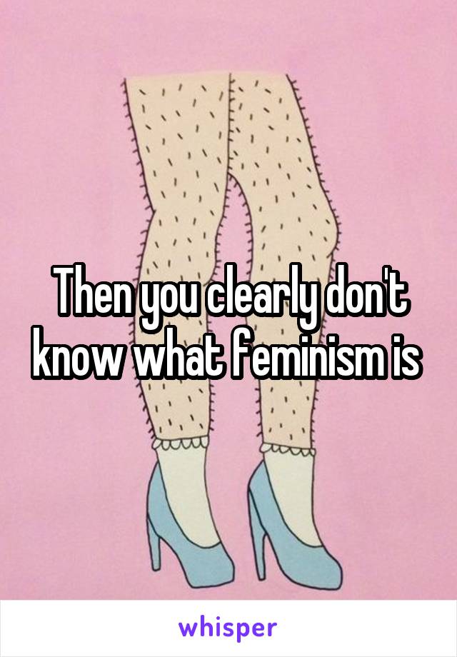 Then you clearly don't know what feminism is 