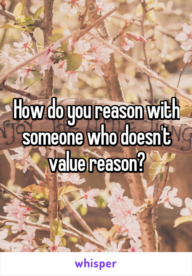 How do you reason with someone who doesn't value reason?