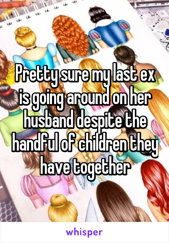 Pretty sure my last ex is going around on her husband despite the handful of children they have together