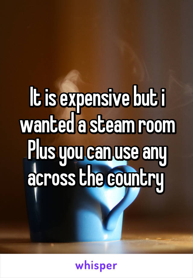 It is expensive but i wanted a steam room
Plus you can use any across the country 
