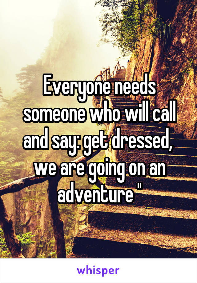 Everyone needs someone who will call and say: get dressed,  we are going on an adventure "