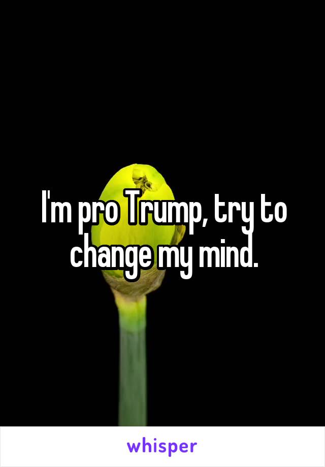 I'm pro Trump, try to change my mind.