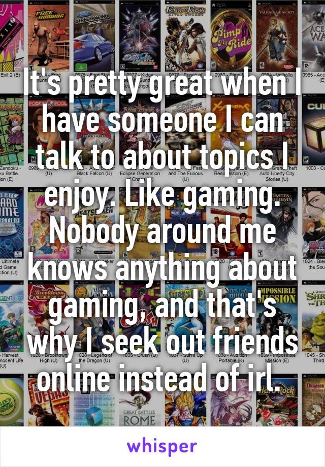 It's pretty great when I have someone I can talk to about topics I enjoy. Like gaming. Nobody around me knows anything about gaming, and that's why I seek out friends online instead of irl. 