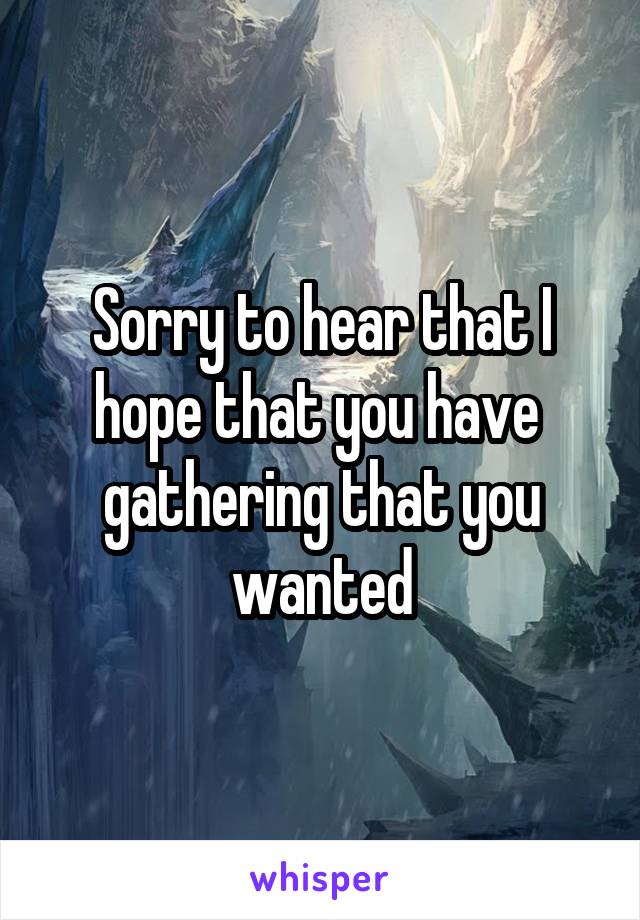 Sorry to hear that I hope that you have  gathering that you wanted
