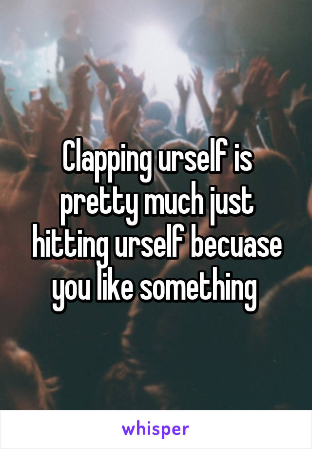 Clapping urself is pretty much just hitting urself becuase you like something 