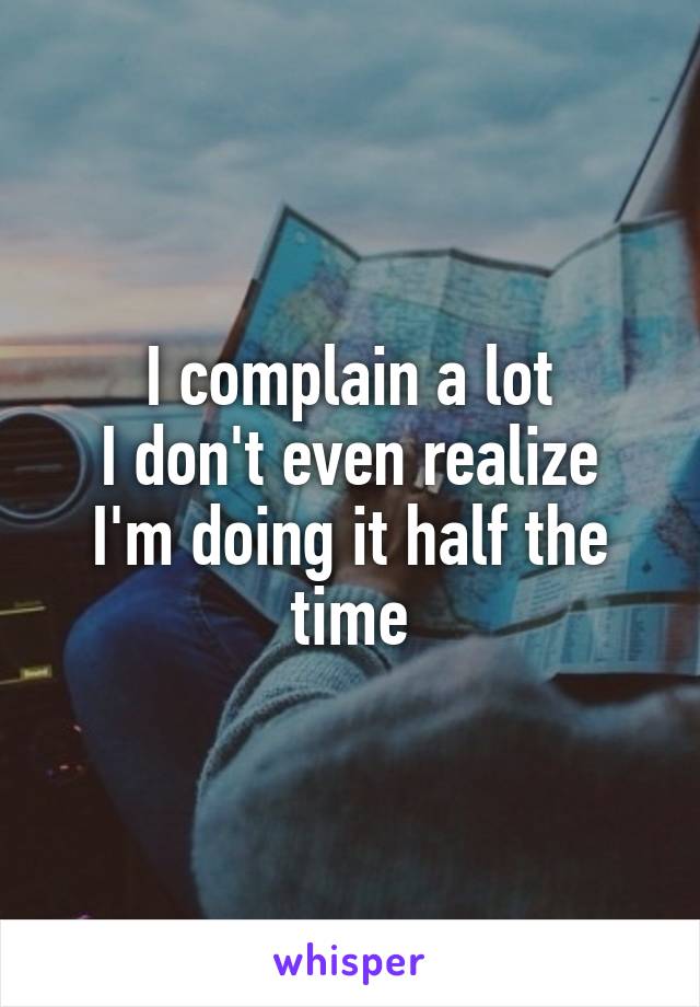 I complain a lot
I don't even realize I'm doing it half the time