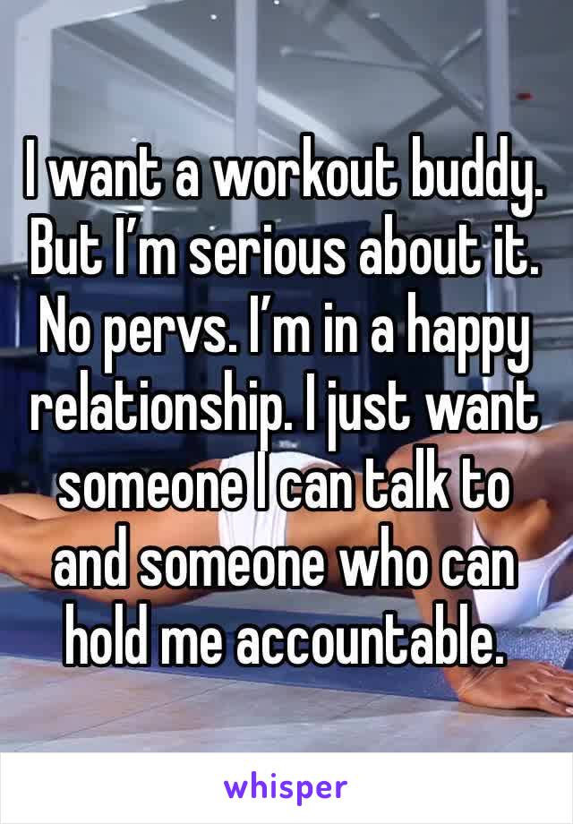 I want a workout buddy. But I’m serious about it. No pervs. I’m in a happy relationship. I just want someone I can talk to and someone who can hold me accountable.
