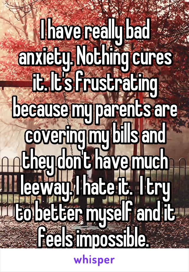 I have really bad anxiety. Nothing cures it. It's frustrating because my parents are covering my bills and they don't have much leeway. I hate it.  I try to better myself and it feels impossible. 