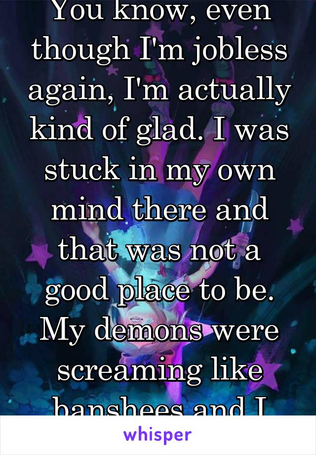 You know, even though I'm jobless again, I'm actually kind of glad. I was stuck in my own mind there and that was not a good place to be. My demons were screaming like banshees and I couldn't take it