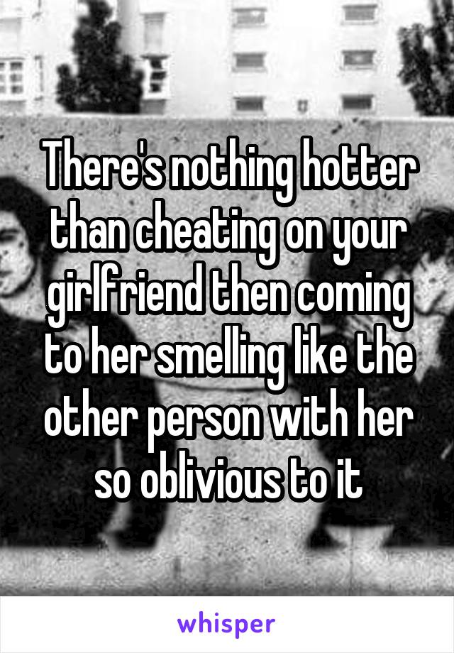 There's nothing hotter than cheating on your girlfriend then coming to her smelling like the other person with her so oblivious to it