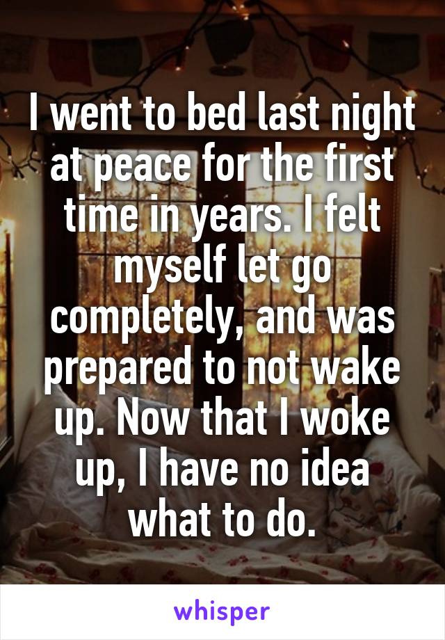 I went to bed last night at peace for the first time in years. I felt myself let go completely, and was prepared to not wake up. Now that I woke up, I have no idea what to do.